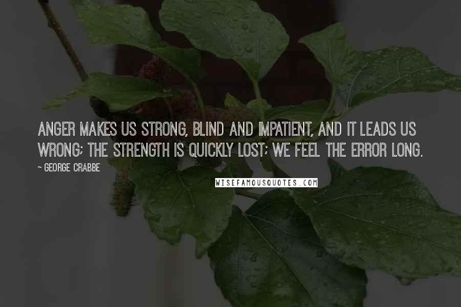 George Crabbe quotes: Anger makes us strong, Blind and impatient, And it leads us wrong; The strength is quickly lost; We feel the error long. George Crabbe quotes: Anger makes us strong, Blind and impatient, And it leads us wrong; The strength is quickly lost; We feel the error long.