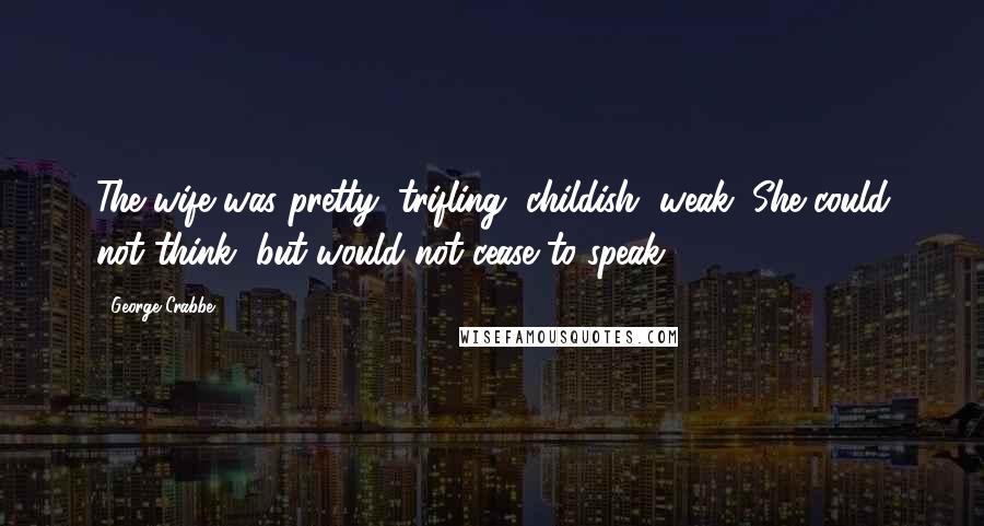 George Crabbe quotes: The wife was pretty, trifling, childish, weak; She could not think, but would not cease to speak.