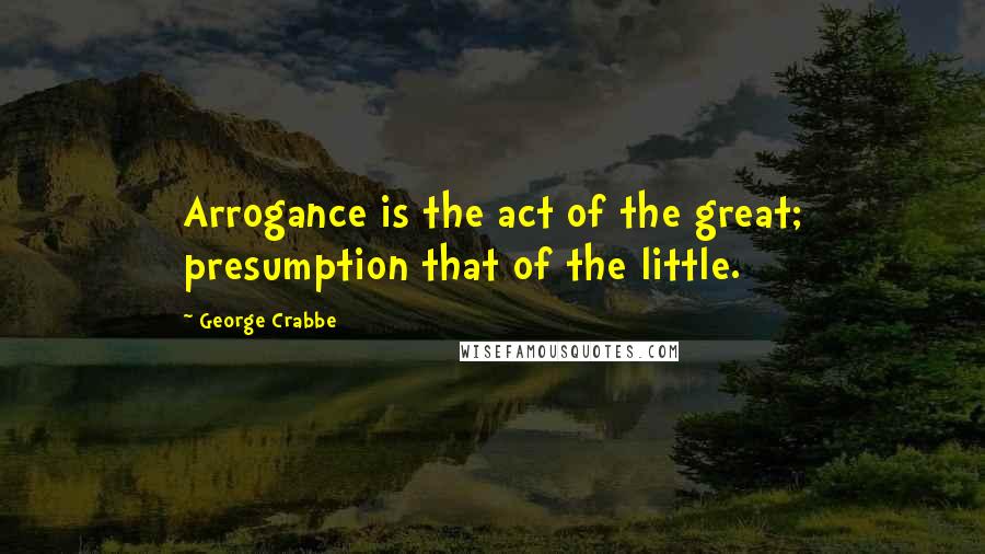 George Crabbe quotes: Arrogance is the act of the great; presumption that of the little.