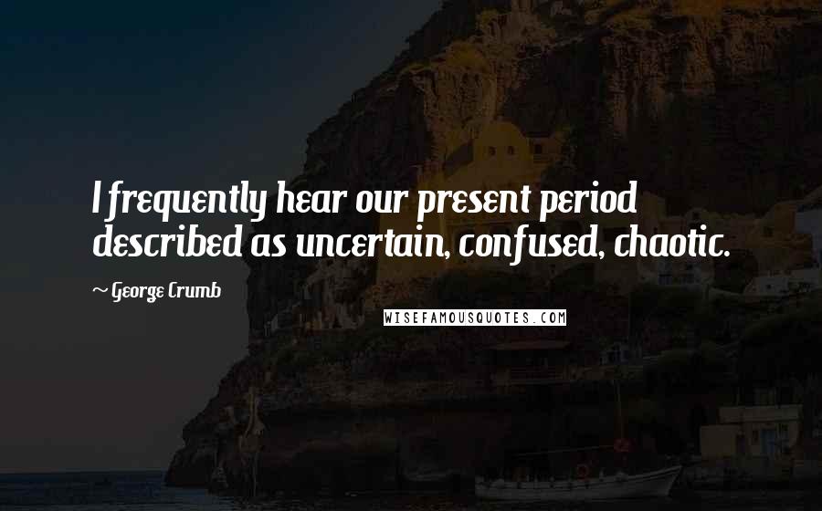 George Crumb quotes: I frequently hear our present period described as uncertain, confused, chaotic.