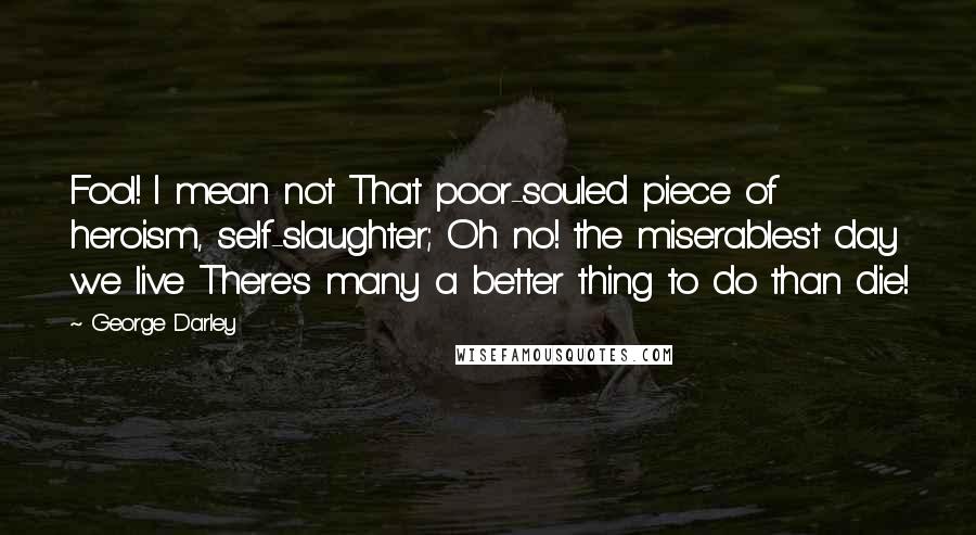 George Darley quotes: Fool! I mean not That poor-souled piece of heroism, self-slaughter; Oh no! the miserablest day we live There's many a better thing to do than die!