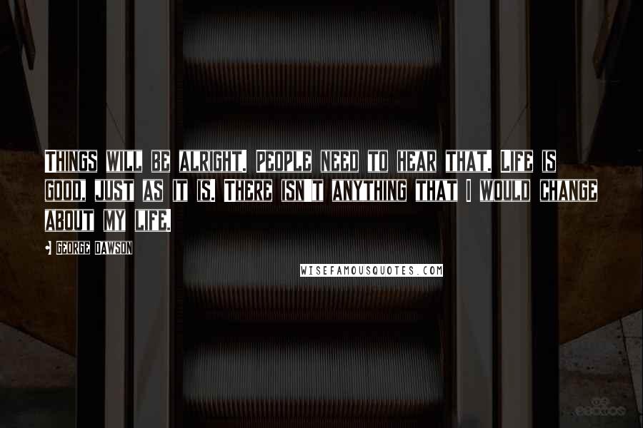 George Dawson quotes: Things will be alright. People need to hear that. Life is good, just as it is. There isn't anything that I would change about my life.