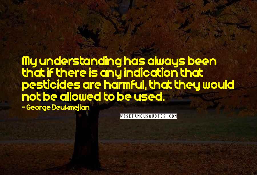 George Deukmejian quotes: My understanding has always been that if there is any indication that pesticides are harmful, that they would not be allowed to be used. George Deukmejian quotes: My understanding has always been that if there is any indication that pesticides are harmful, that they would not be allowed to be used.