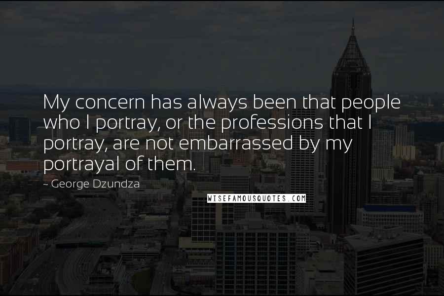 George Dzundza quotes: My concern has always been that people who I portray, or the professions that I portray, are not embarrassed by my portrayal of them. George Dzundza quotes: My concern has always been that people who I portray, or the professions that I portray, are not embarrassed by my portrayal of them.