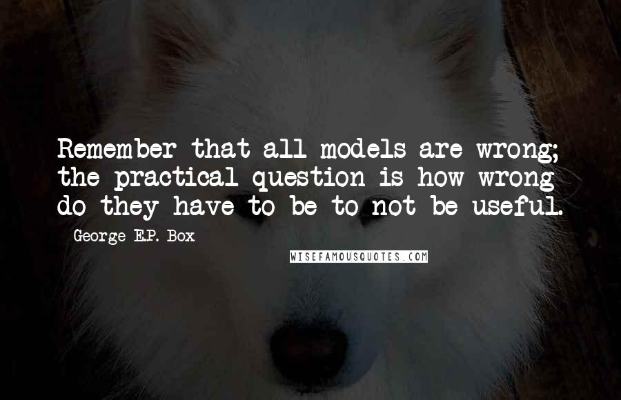 George E.P. Box quotes: Remember that all models are wrong; the practical question is how wrong do they have to be to not be useful.