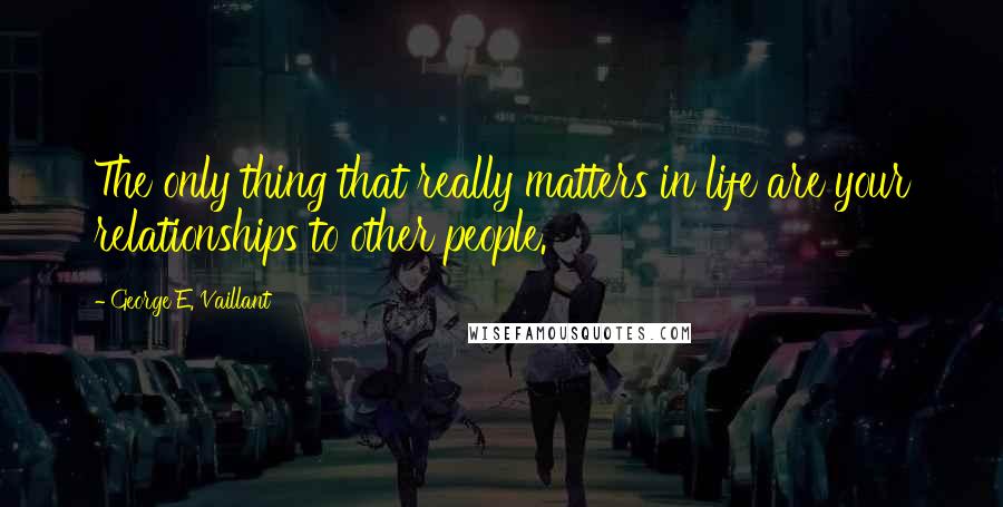 George E. Vaillant quotes: The only thing that really matters in life are your relationships to other people.