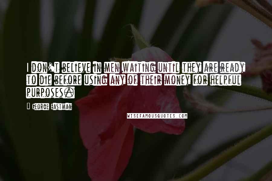 George Eastman quotes: I don't believe in men waiting until they are ready to die before using any of their money for helpful purposes.
