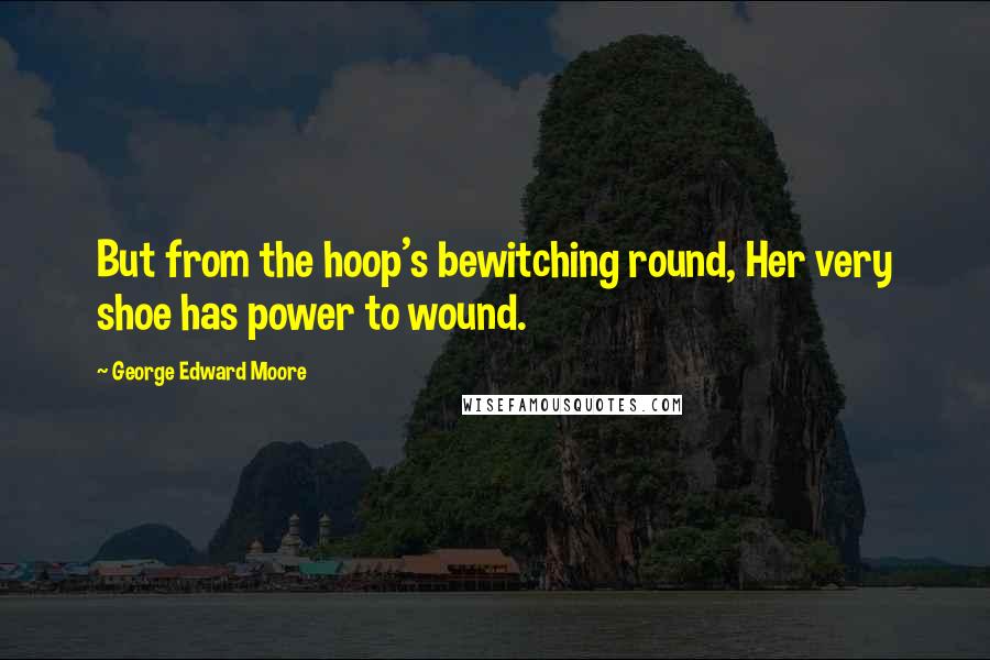 George Edward Moore quotes: But from the hoop's bewitching round, Her very shoe has power to wound.