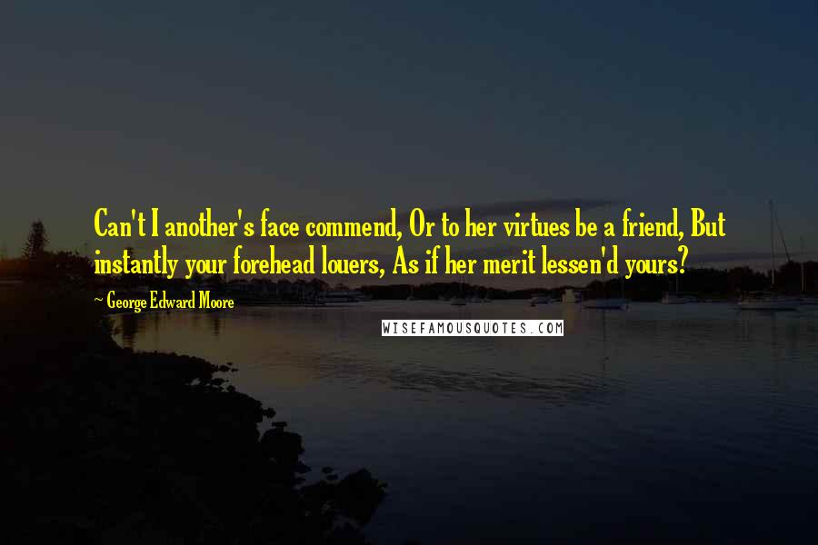 George Edward Moore quotes: Can't I another's face commend, Or to her virtues be a friend, But instantly your forehead louers, As if her merit lessen'd yours?