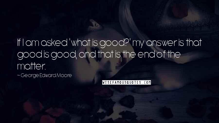 George Edward Moore quotes: If I am asked 'what is good?' my answer is that good is good, and that is the end of the matter.
