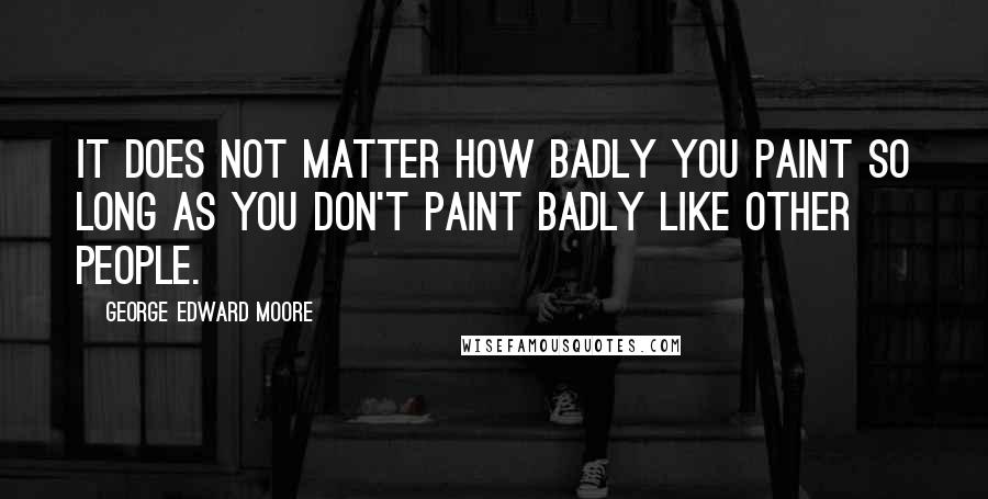 George Edward Moore quotes: It does not matter how badly you paint so long as you don't paint badly like other people.