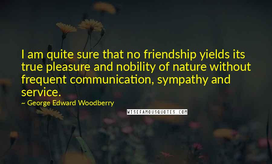 George Edward Woodberry quotes: I am quite sure that no friendship yields its true pleasure and nobility of nature without frequent communication, sympathy and service.