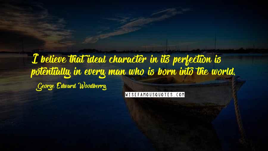 George Edward Woodberry quotes: I believe that ideal character in its perfection is potentially in every man who is born into the world.