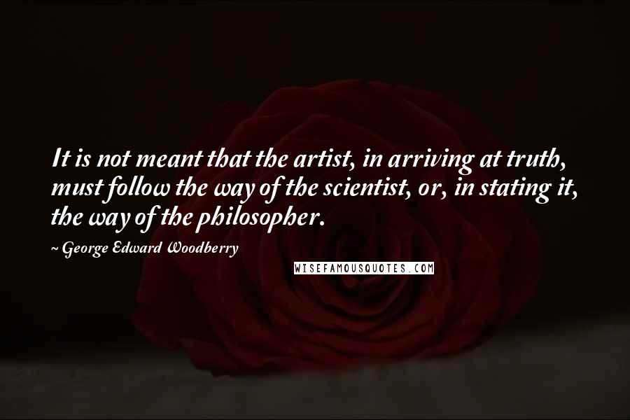 George Edward Woodberry quotes: It is not meant that the artist, in arriving at truth, must follow the way of the scientist, or, in stating it, the way of the philosopher.