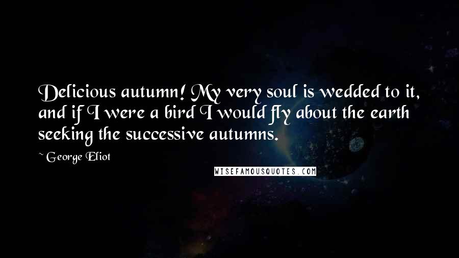 George Eliot quotes: Delicious autumn! My very soul is wedded to it, and if I were a bird I would fly about the earth seeking the successive autumns.