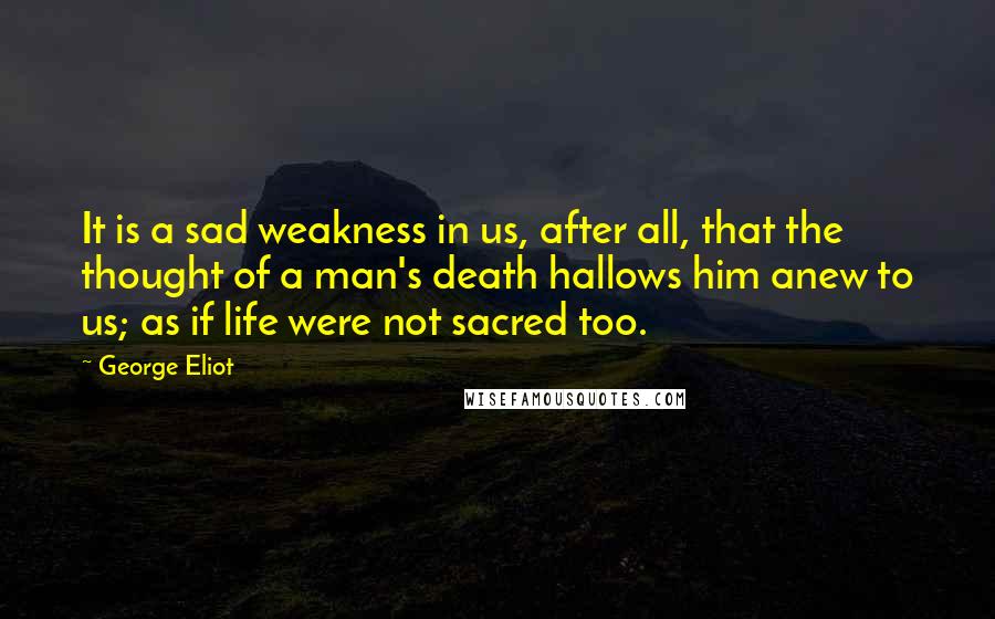 George Eliot quotes: It is a sad weakness in us, after all, that the thought of a man's death hallows him anew to us; as if life were not sacred too.