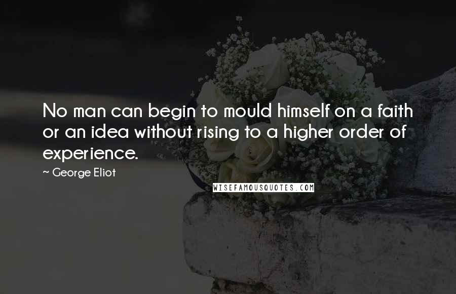 George Eliot quotes: No man can begin to mould himself on a faith or an idea without rising to a higher order of experience.