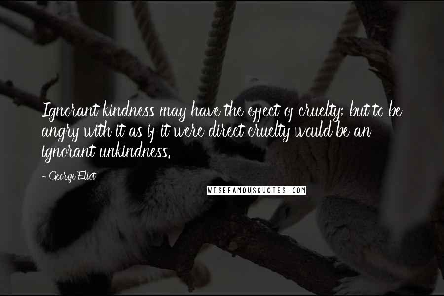 George Eliot quotes: Ignorant kindness may have the effect of cruelty; but to be angry with it as if it were direct cruelty would be an ignorant unkindness.