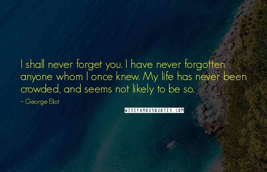George Eliot quotes: I shall never forget you. I have never forgotten anyone whom I once knew. My life has never been crowded, and seems not likely to be so.
