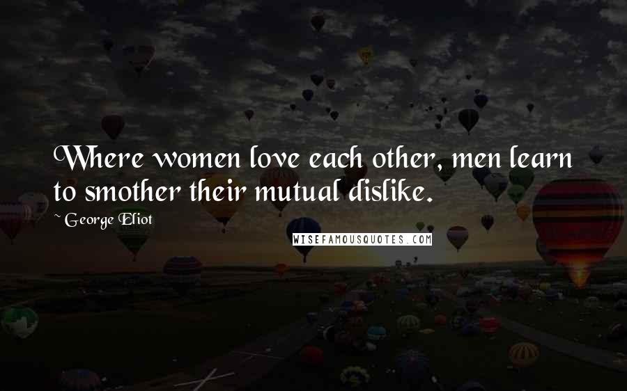 George Eliot quotes: Where women love each other, men learn to smother their mutual dislike.