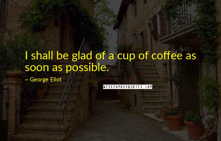 George Eliot quotes: I shall be glad of a cup of coffee as soon as possible.