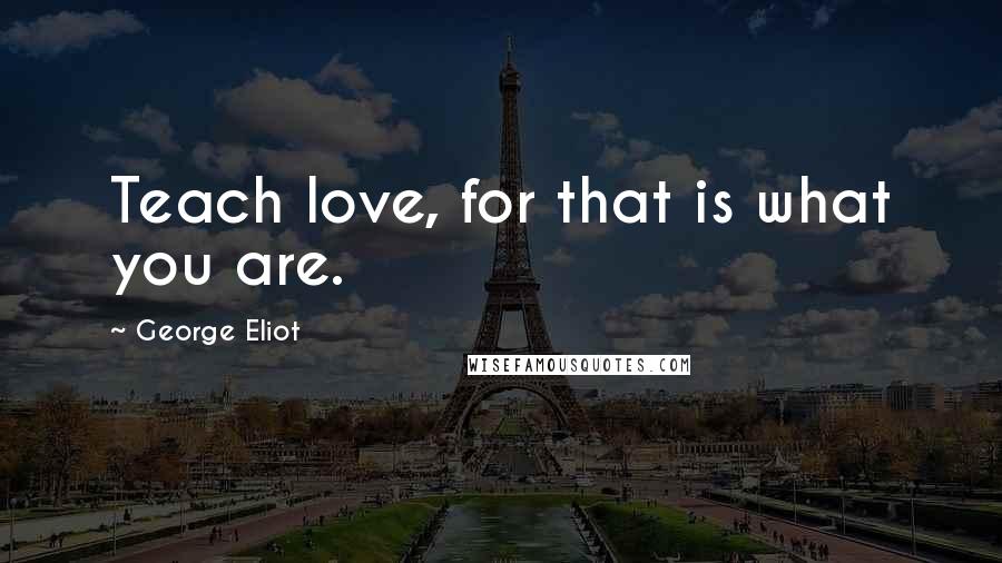 George Eliot quotes: Teach love, for that is what you are.