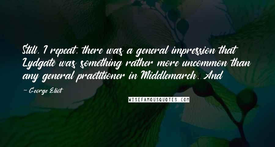 George Eliot quotes: Still, I repeat, there was a general impression that Lydgate was something rather more uncommon than any general practitioner in Middlemarch. And