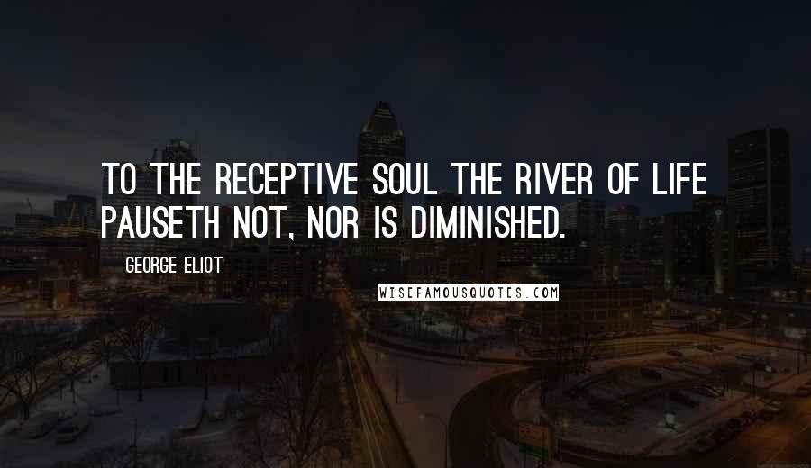 George Eliot quotes: To the receptive soul the river of life pauseth not, nor is diminished.
