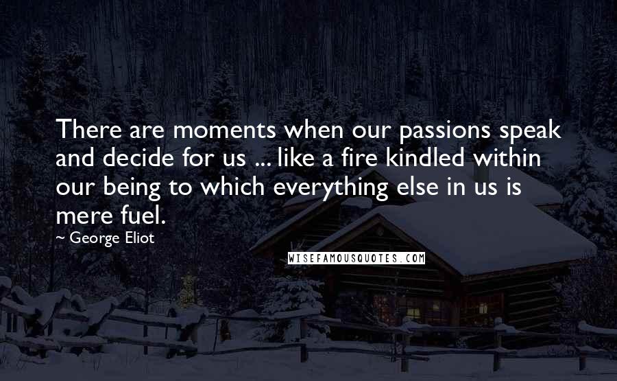 George Eliot quotes: There are moments when our passions speak and decide for us ... like a fire kindled within our being to which everything else in us is mere fuel.