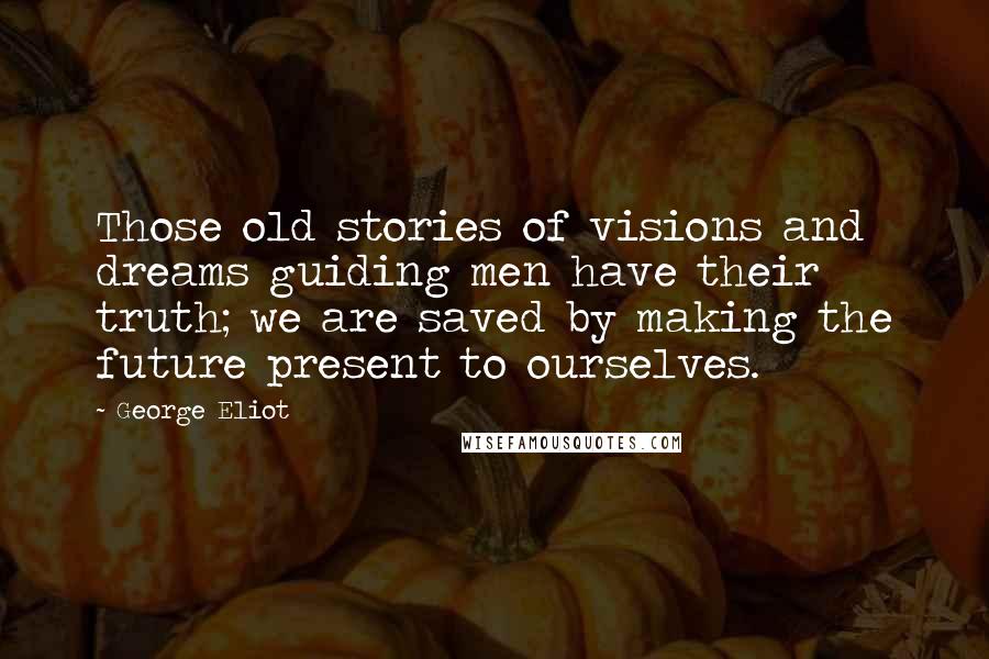 George Eliot quotes: Those old stories of visions and dreams guiding men have their truth; we are saved by making the future present to ourselves.