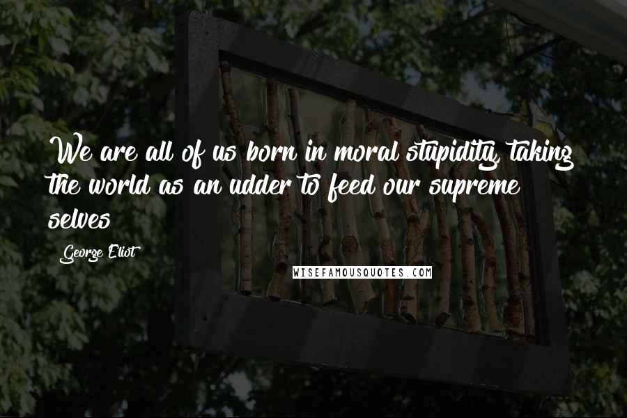 George Eliot quotes: We are all of us born in moral stupidity, taking the world as an udder to feed our supreme selves