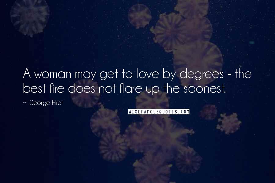George Eliot quotes: A woman may get to love by degrees - the best fire does not flare up the soonest.
