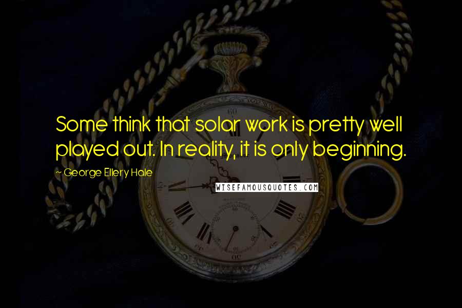 George Ellery Hale quotes: Some think that solar work is pretty well played out. In reality, it is only beginning.