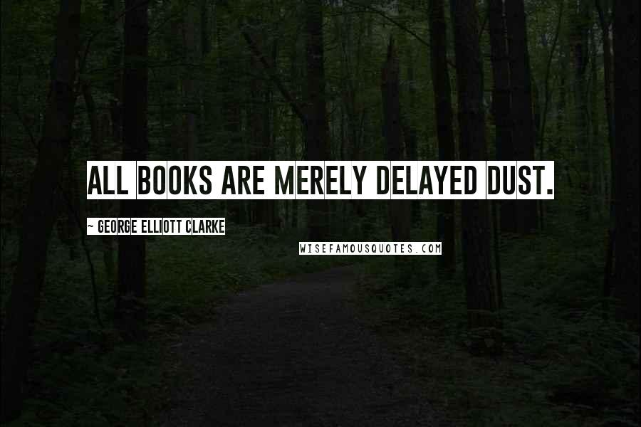 George Elliott Clarke quotes: All books are merely delayed dust.
