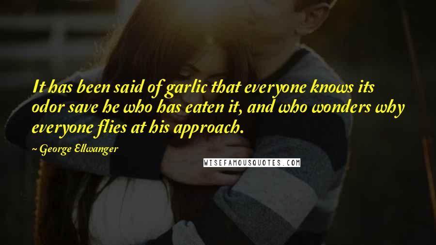 George Ellwanger quotes: It has been said of garlic that everyone knows its odor save he who has eaten it, and who wonders why everyone flies at his approach.