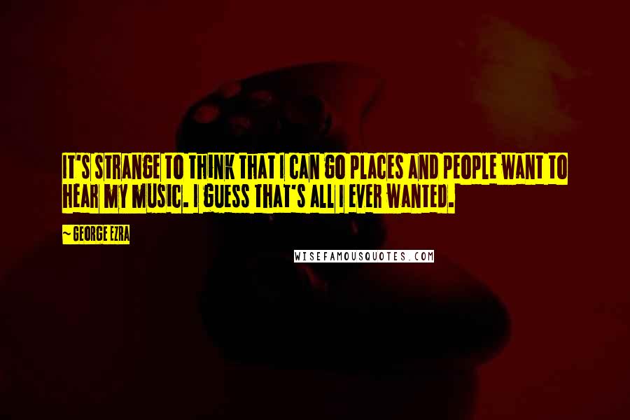 George Ezra quotes: It's strange to think that I can go places and people want to hear my music. I guess that's all I ever wanted.