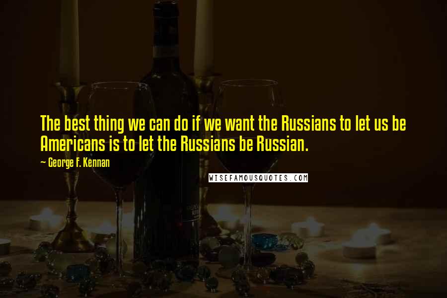 George F. Kennan quotes: The best thing we can do if we want the Russians to let us be Americans is to let the Russians be Russian.