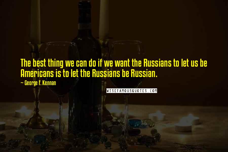 George F. Kennan quotes: The best thing we can do if we want the Russians to let us be Americans is to let the Russians be Russian. George F. Kennan quotes: The best thing we can do if we want the Russians to let us be Americans is to let the Russians be Russian.