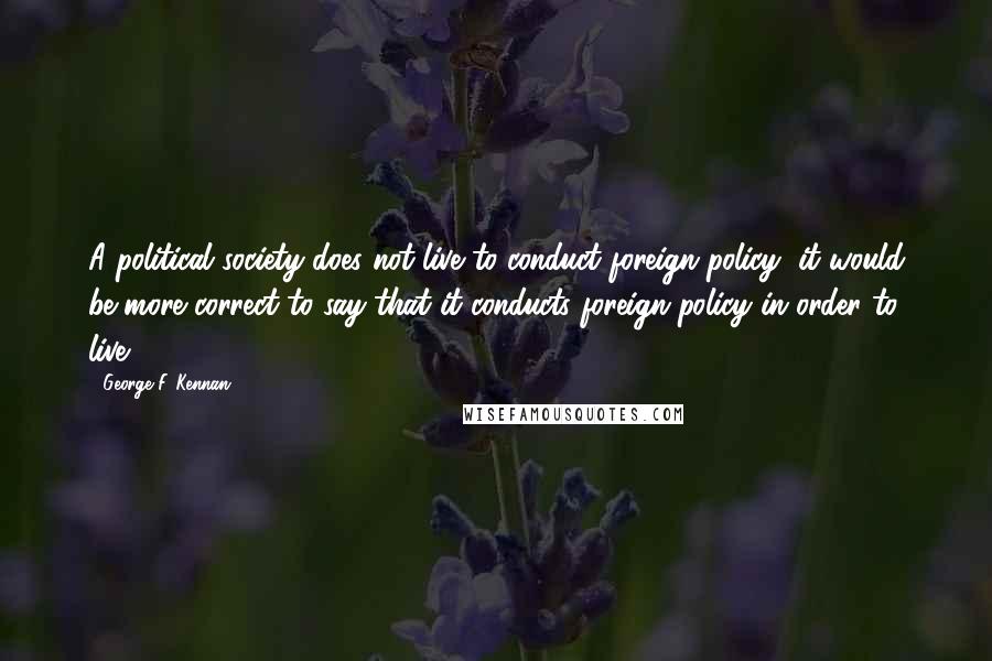 George F. Kennan quotes: A political society does not live to conduct foreign policy; it would be more correct to say that it conducts foreign policy in order to live. George F. Kennan quotes: A political society does not live to conduct foreign policy; it would be more correct to say that it conducts foreign policy in order to live.