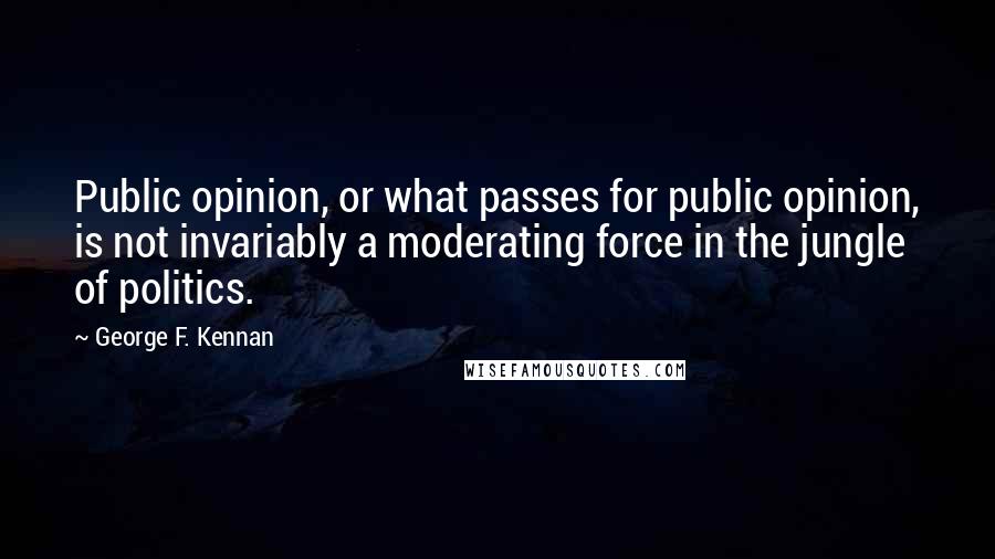 George F. Kennan quotes: Public opinion, or what passes for public opinion, is not invariably a moderating force in the jungle of politics. George F. Kennan quotes: Public opinion, or what passes for public opinion, is not invariably a moderating force in the jungle of politics.
