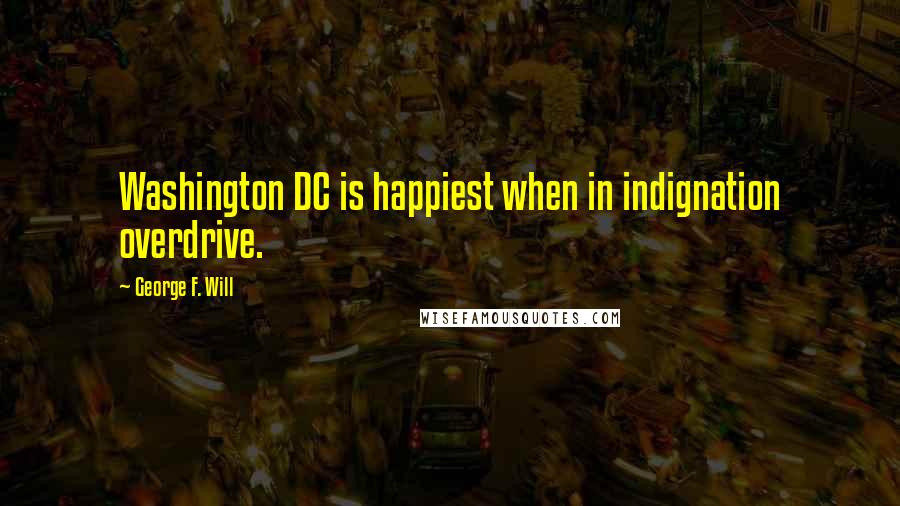 George F. Will quotes: Washington DC is happiest when in indignation overdrive.