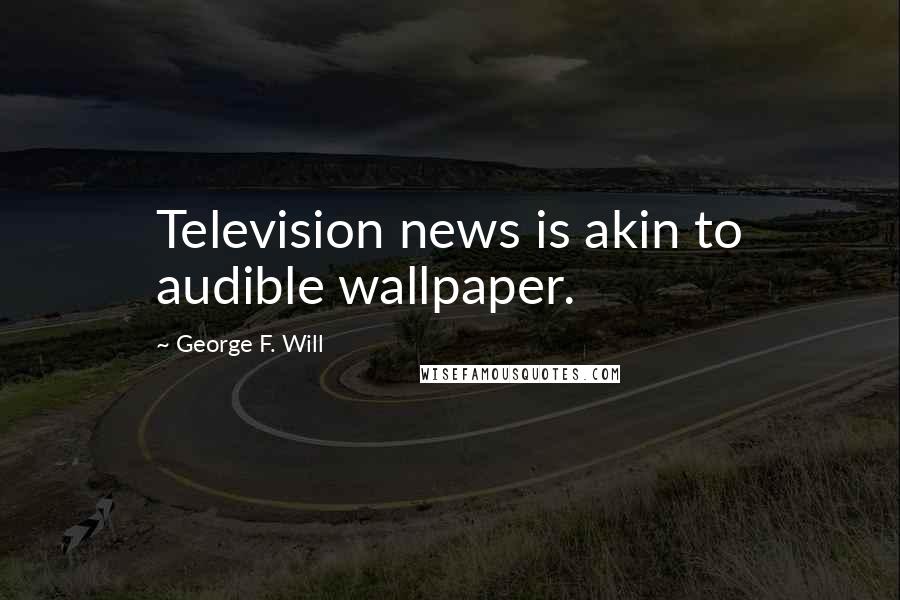 George F. Will quotes: Television news is akin to audible wallpaper.