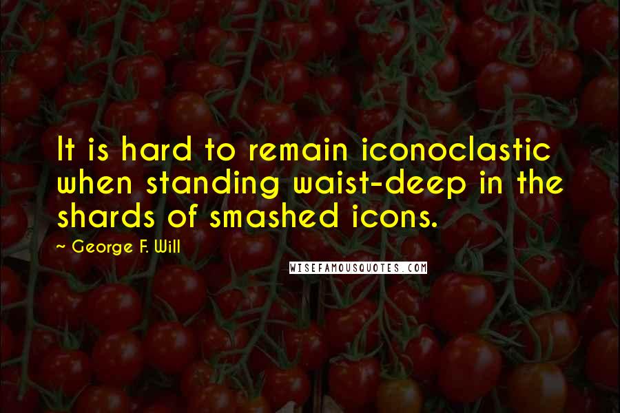 George F. Will quotes: It is hard to remain iconoclastic when standing waist-deep in the shards of smashed icons. George F. Will quotes: It is hard to remain iconoclastic when standing waist-deep in the shards of smashed icons.