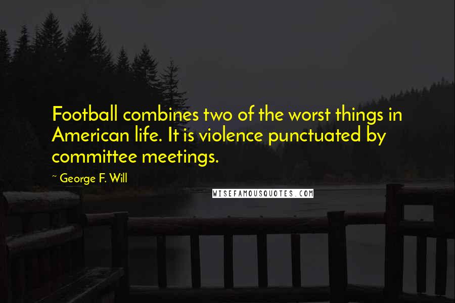 George F. Will quotes: Football combines two of the worst things in American life. It is violence punctuated by committee meetings. George F. Will quotes: Football combines two of the worst things in American life. It is violence punctuated by committee meetings.
