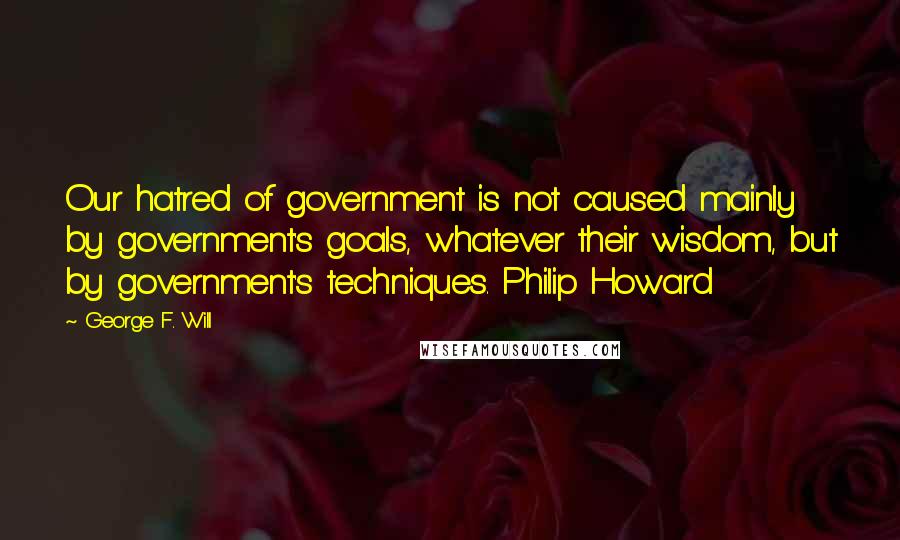George F. Will quotes: Our hatred of government is not caused mainly by government's goals, whatever their wisdom, but by government's techniques. Philip Howard George F. Will quotes: Our hatred of government is not caused mainly by government's goals, whatever their wisdom, but by government's techniques. Philip Howard