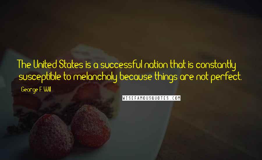 George F. Will quotes: The United States is a successful nation that is constantly susceptible to melancholy because things are not perfect. George F. Will quotes: The United States is a successful nation that is constantly susceptible to melancholy because things are not perfect.