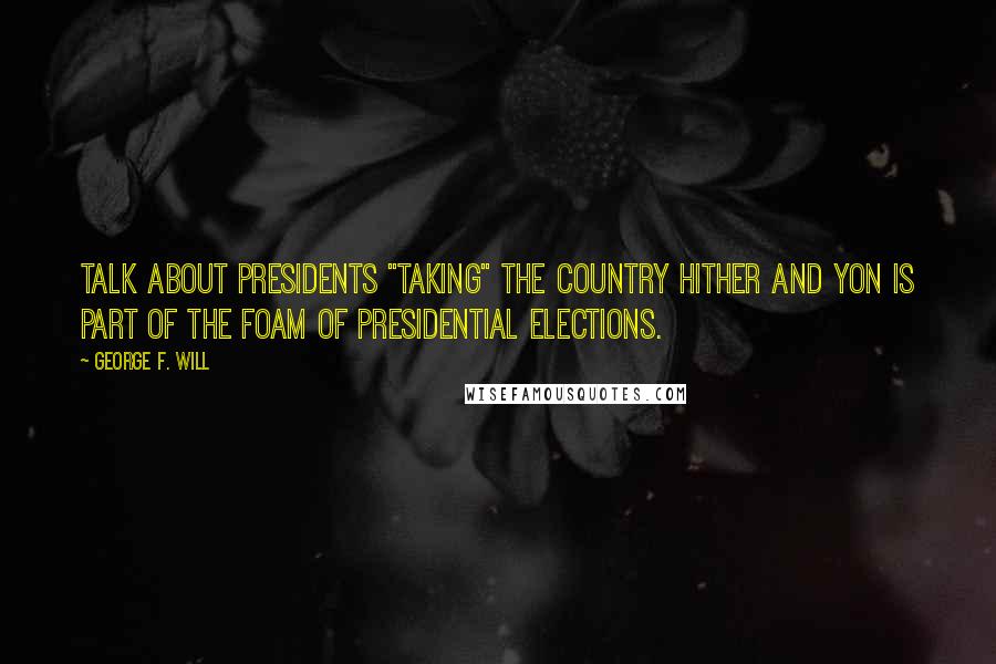 George F. Will quotes: Talk about presidents "taking" the country hither and yon is part of the foam of presidential elections.