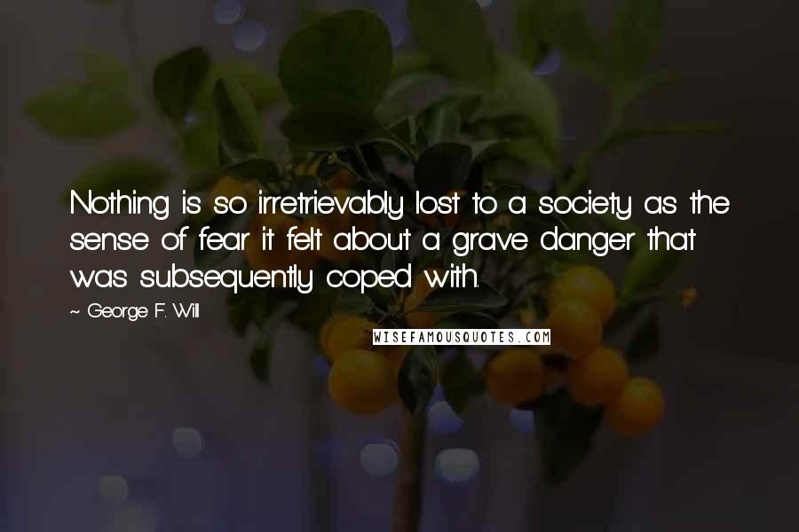 George F. Will quotes: Nothing is so irretrievably lost to a society as the sense of fear it felt about a grave danger that was subsequently coped with. George F. Will quotes: Nothing is so irretrievably lost to a society as the sense of fear it felt about a grave danger that was subsequently coped with.