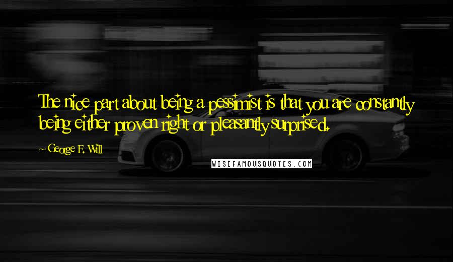 George F. Will quotes: The nice part about being a pessimist is that you are constantly being either proven right or pleasantly surprised. George F. Will quotes: The nice part about being a pessimist is that you are constantly being either proven right or pleasantly surprised.