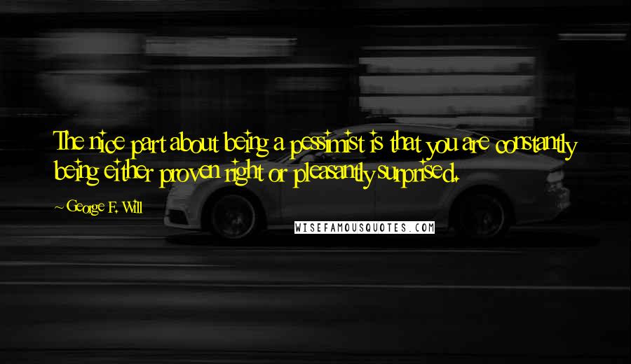 George F. Will quotes: The nice part about being a pessimist is that you are constantly being either proven right or pleasantly surprised.